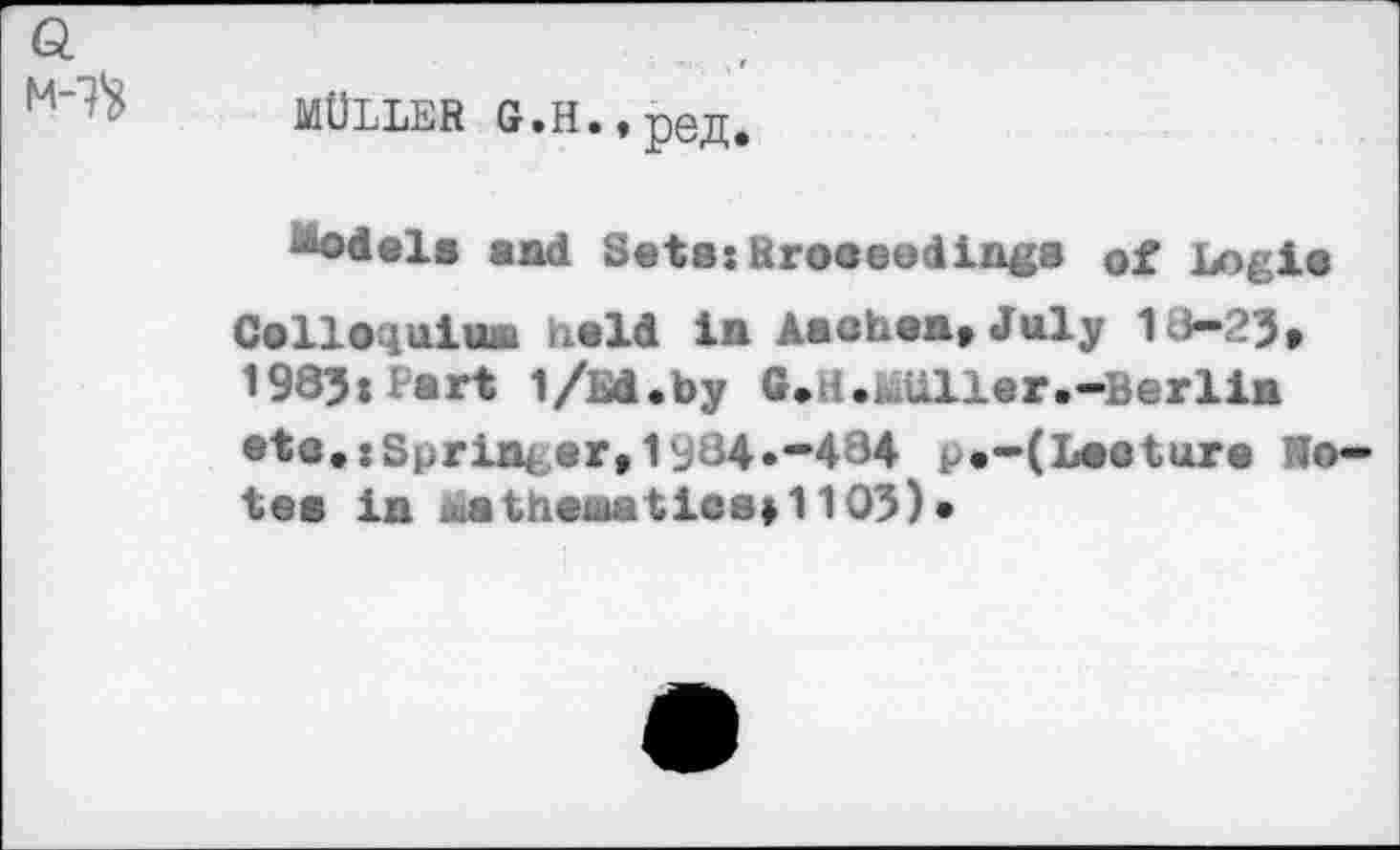 ﻿MÜLLER G.H.,pejI.
Rodels and Sets:Rroceodings of Logis Colloquium held in Aachen, July 13-25, 1985: Part 1/M.by G.H.üäüller.-Berlin •tc,:Sprint er,1s34*"434 p«-(Lecture No tea in mathematics*1105)•